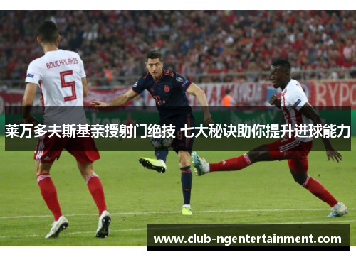 莱万多夫斯基亲授射门绝技 七大秘诀助你提升进球能力
