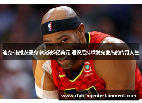 迪克·诺维茨基身家突破5亿美元 退役后持续发光发热的传奇人生