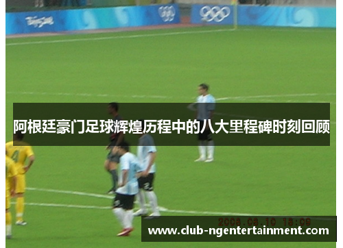 阿根廷豪门足球辉煌历程中的八大里程碑时刻回顾