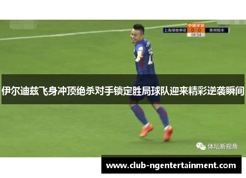 伊尔迪兹飞身冲顶绝杀对手锁定胜局球队迎来精彩逆袭瞬间