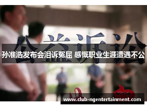 孙准浩发布会泪诉冤屈 感慨职业生涯遭遇不公